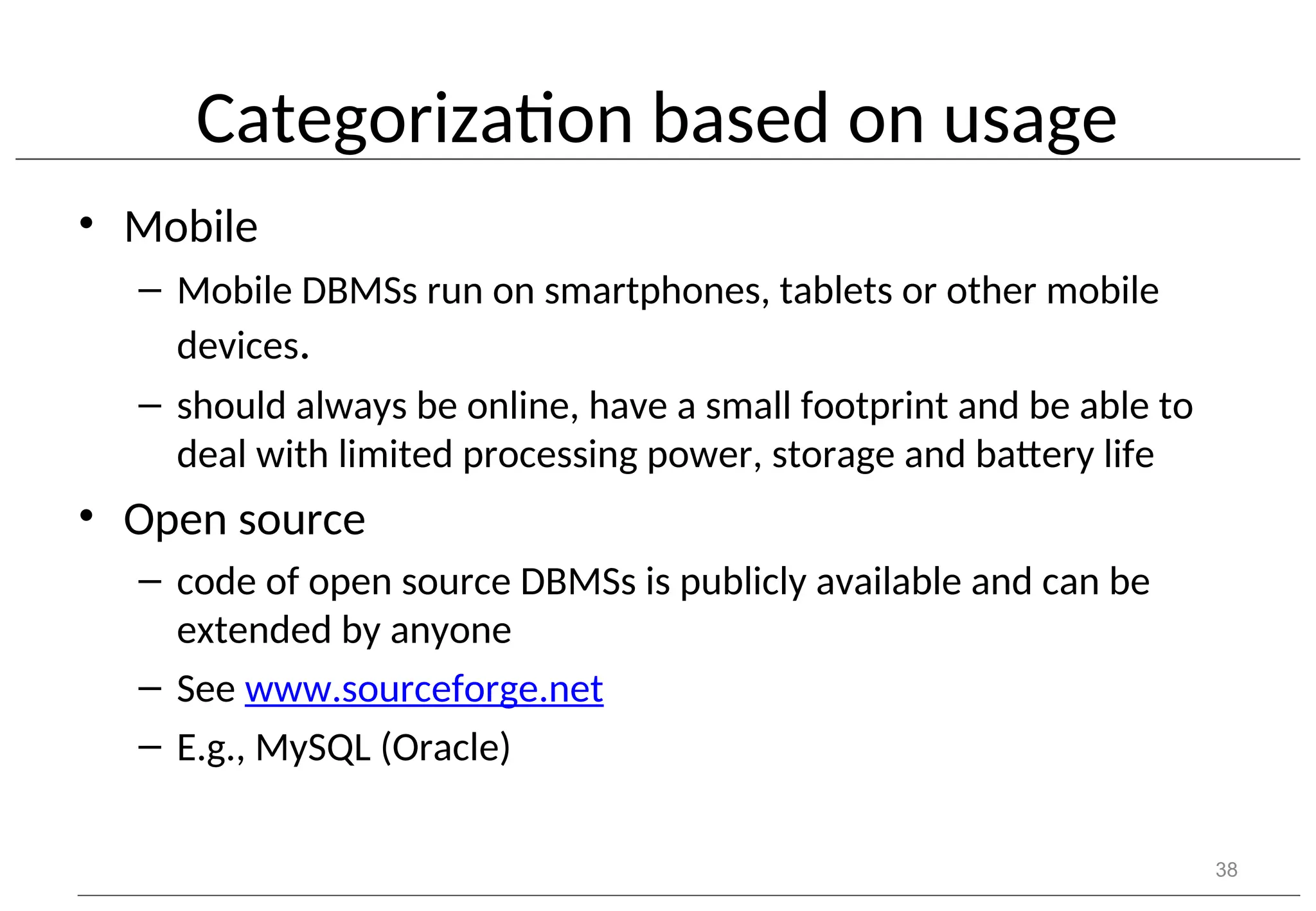 Categorization based on usage • Mobile – Mobile DBMSs run on smartphones, tablets or other mobile devices. – should always be online, have a small footprint and be able to deal with limited processing power, storage and battery life • Open source – code of open source DBMSs is publicly available and can be extended by anyone – See www.sourceforge.net – E.g., MySQL (Oracle) 38 