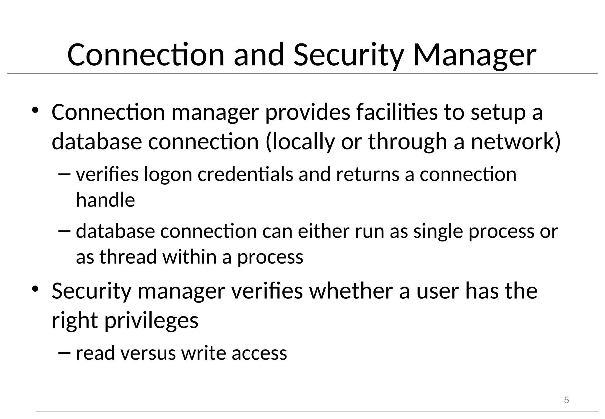 Connection and Security Manager • Connection manager provides facilities to setup a database connection (locally or through a network) – verifies logon credentials and returns a connection handle – database connection can either run as single process or as thread within a process • Security manager verifies whether a user has the right privileges – read versus write access 5 