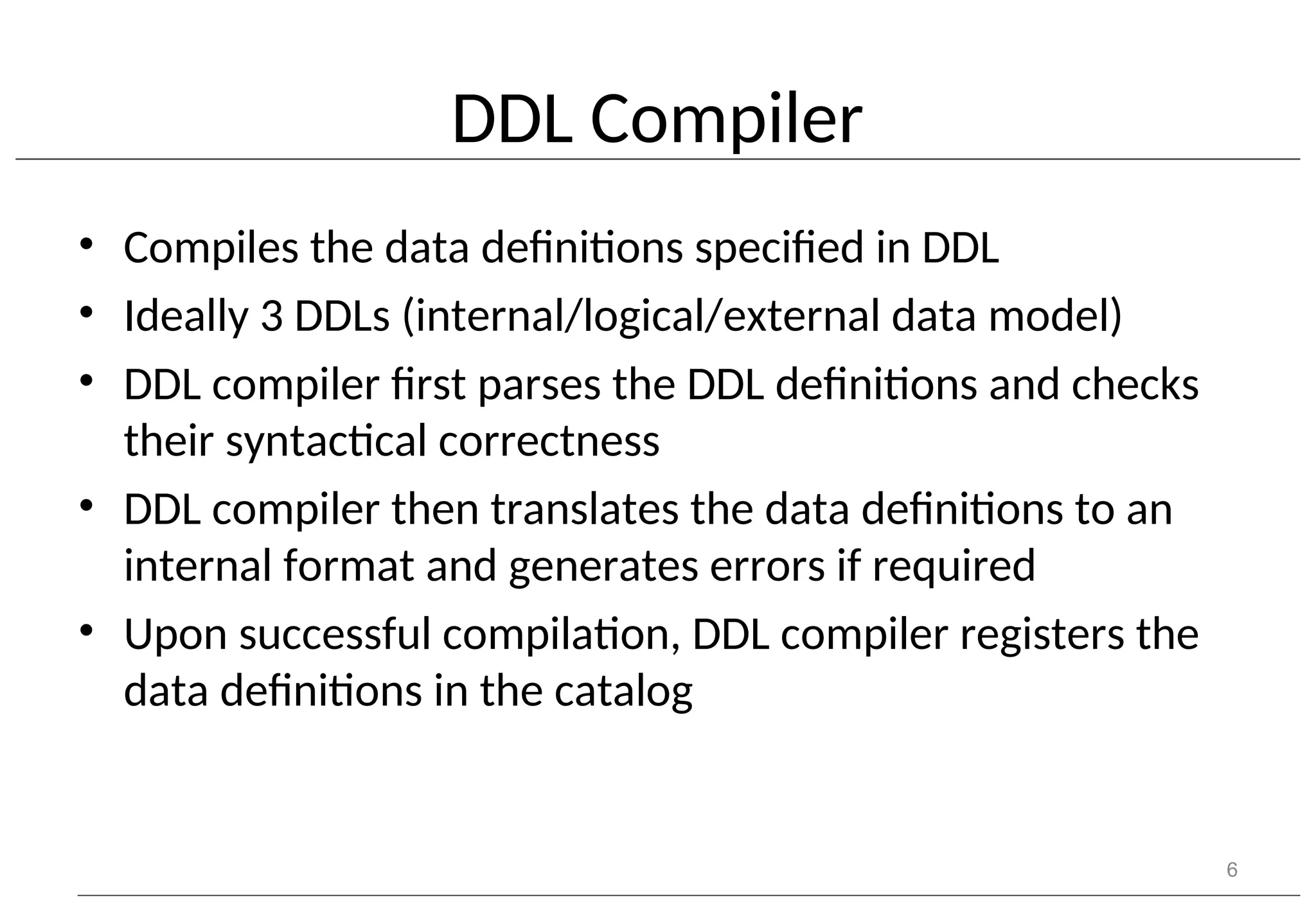 DDL Compiler • Compiles the data definitions specified in DDL • Ideally 3 DDLs (internal/logical/external data model) • DDL compiler first parses the DDL definitions and checks their syntactical correctness • DDL compiler then translates the data definitions to an internal format and generates errors if required • Upon successful compilation, DDL compiler registers the data definitions in the catalog 6 