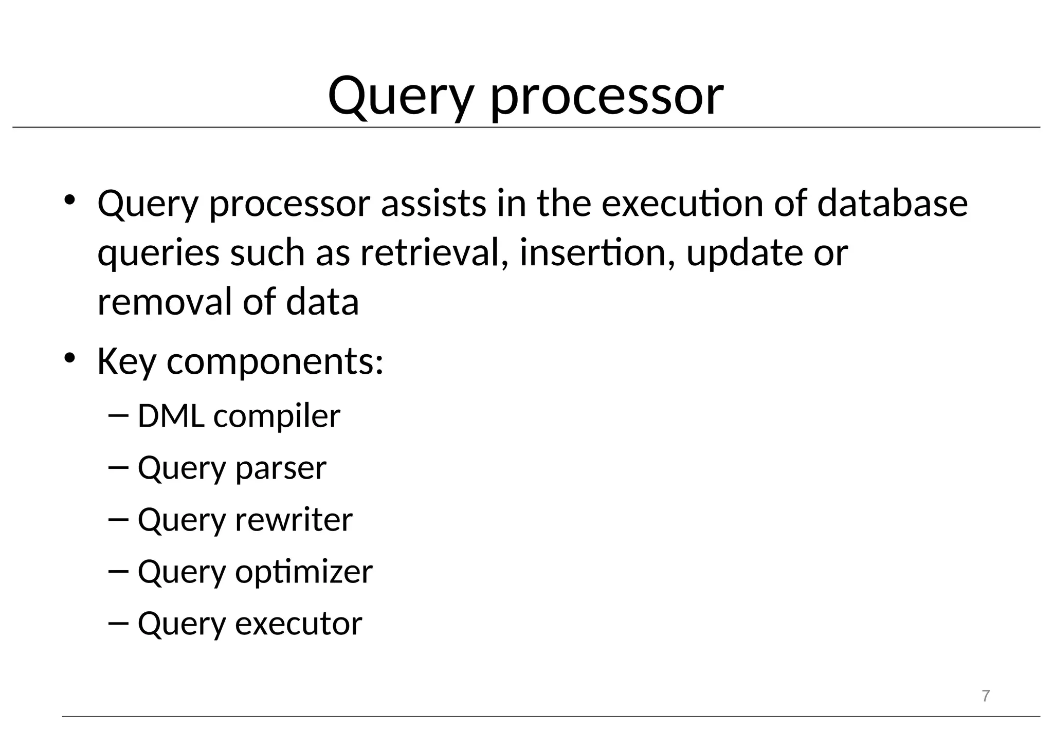 Query processor • Query processor assists in the execution of database queries such as retrieval, insertion, update or removal of data • Key components: – DML compiler – Query parser – Query rewriter – Query optimizer – Query executor 7 