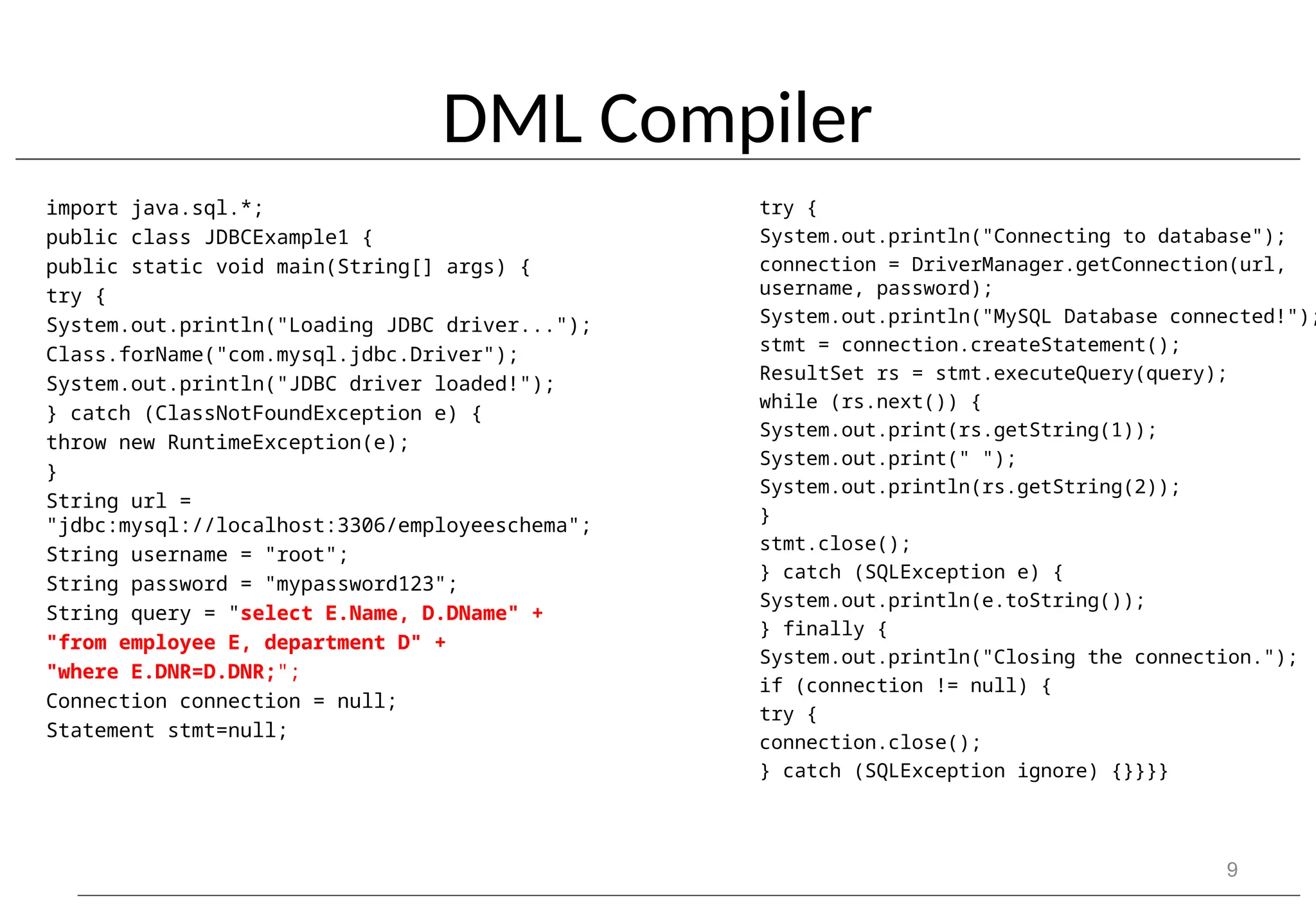 DML Compiler import java.sql.*; public class JDBCExample1 { public static void main(String[] args) { try { System.out.println("Loading JDBC driver..."); Class.forName("com.mysql.jdbc.Driver"); System.out.println("JDBC driver loaded!"); } catch (ClassNotFoundException e) { throw new RuntimeException(e); } String url = "jdbc:mysql://localhost:3306/employeeschema"; String username = "root"; String password = "mypassword123"; String query = "select E.Name, D.DName" + "from employee E, department D" + "where E.DNR=D.DNR;"; Connection connection = null; Statement stmt=null; 9 try { System.out.println("Connecting to database"); connection = DriverManager.getConnection(url, username, password); System.out.println("MySQL Database connected!"); stmt = connection.createStatement(); ResultSet rs = stmt.executeQuery(query); while (rs.next()) { System.out.print(rs.getString(1)); System.out.print(" "); System.out.println(rs.getString(2)); } stmt.close(); } catch (SQLException e) { System.out.println(e.toString()); } finally { System.out.println("Closing the connection."); if (connection != null) { try { connection.close(); } catch (SQLException ignore) {}}}} 