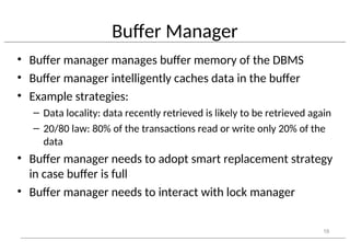 Buffer Manager
• Buffer manager manages buffer memory of the DBMS
• Buffer manager intelligently caches data in the buffer
• Example strategies:
– Data locality: data recently retrieved is likely to be retrieved again
– 20/80 law: 80% of the transactions read or write only 20% of the
data
• Buffer manager needs to adopt smart replacement strategy
in case buffer is full
• Buffer manager needs to interact with lock manager
18
 