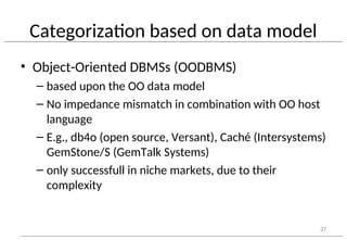 Categorization based on data model
• Object-Oriented DBMSs (OODBMS)
– based upon the OO data model
– No impedance mismatch in combination with OO host
language
– E.g., db4o (open source, Versant), Caché (Intersystems)
GemStone/S (GemTalk Systems)
– only successfull in niche markets, due to their
complexity
27
 