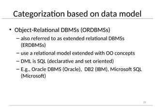 Categorization based on data model
• Object-Relational DBMSs (ORDBMSs)
– also referred to as extended relational DBMSs
(ERDBMSs)
– use a relational model extended with OO concepts
– DML is SQL (declarative and set oriented)
– E.g., Oracle DBMS (Oracle), DB2 (IBM), Microsoft SQL
(Microsoft)
28
 
