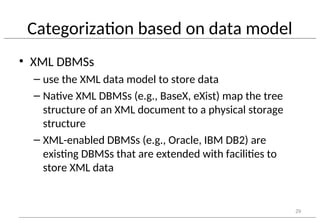 Categorization based on data model
• XML DBMSs
– use the XML data model to store data
– Native XML DBMSs (e.g., BaseX, eXist) map the tree
structure of an XML document to a physical storage
structure
– XML-enabled DBMSs (e.g., Oracle, IBM DB2) are
existing DBMSs that are extended with facilities to
store XML data
29
 
