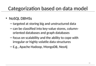Categorization based on data model
• NoSQL DBMSs
– targeted at storing big and unstructured data
– can be classified into key-value stores, column-
oriented databases and graph databases
– focus on scalability and the ability to cope with
irregular or highly volatile data structures
– E.g., Apache Hadoop, MongoDB, Neo4j
30
 