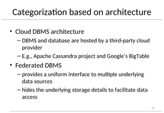 Categorization based on architecture
• Cloud DBMS architecture
– DBMS and database are hosted by a third-party cloud
provider
– E.g., Apache Cassandra project and Google’s BigTable
• Federated DBMS
– provides a uniform interface to multiple underlying
data sources
– hides the underlying storage details to facilitate data
access
33
 