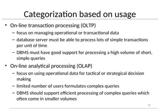 Categorization based on usage
• On-line transaction processing (OLTP)
– focus on managing operational or transactional data
– database server must be able to process lots of simple transactions
per unit of time
– DBMS must have good support for processing a high volume of short,
simple queries
• On-line analytical processing (OLAP)
– focus on using operational data for tactical or strategical decision
making
– limited number of users formulates complex queries
– DBMS should support efficient processing of complex queries which
often come in smaller volumes
35
 