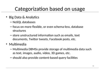 Categorization based on usage
• Big Data & Analytics
– NoSQL databases
– focus on more flexible, or even schema-less, database
structures
– store unstructured information such as emails, text
documents, Twitter tweets, Facebook posts, etc.
• Multimedia
– Multimedia DBMSs provide storage of multimedia data such
as text, images, audio, video, 3D games, etc.
– should also provide content-based query facilities
36
 