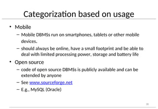 Categorization based on usage
• Mobile
– Mobile DBMSs run on smartphones, tablets or other mobile
devices.
– should always be online, have a small footprint and be able to
deal with limited processing power, storage and battery life
• Open source
– code of open source DBMSs is publicly available and can be
extended by anyone
– See www.sourceforge.net
– E.g., MySQL (Oracle)
38
 