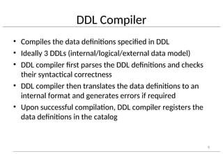 DDL Compiler
• Compiles the data definitions specified in DDL
• Ideally 3 DDLs (internal/logical/external data model)
• DDL compiler first parses the DDL definitions and checks
their syntactical correctness
• DDL compiler then translates the data definitions to an
internal format and generates errors if required
• Upon successful compilation, DDL compiler registers the
data definitions in the catalog
6
 