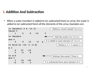 5
I. Addition And Subtraction
• When a scalar (number) is added to (or subtracted from) an array, the scalar is
added to (or subtracted from) all the elements of the array. Examples are:
6
 