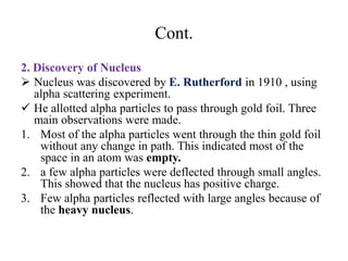 Cont.
2. Discovery of Nucleus
 Nucleus was discovered by E. Rutherford in 1910 , using
alpha scattering experiment.
 He allotted alpha particles to pass through gold foil. Three
main observations were made.
1. Most of the alpha particles went through the thin gold foil
without any change in path. This indicated most of the
space in an atom was empty.
2. a few alpha particles were deflected through small angles.
This showed that the nucleus has positive charge.
3. Few alpha particles reflected with large angles because of
the heavy nucleus.
 