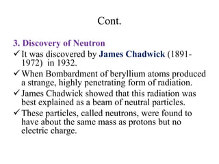 Cont.
3. Discovery of Neutron
It was discovered by James Chadwick (1891-
1972) in 1932.
When Bombardment of beryllium atoms produced
a strange, highly penetrating form of radiation.
James Chadwick showed that this radiation was
best explained as a beam of neutral particles.
These particles, called neutrons, were found to
have about the same mass as protons but no
electric charge.
 