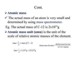 Cont.
Atomic mass
 The actual mass of an atom is very small and
determined by using mass spectrometer.
Eg. The actual mass of C-12 is 2x1023g
Atomic mass unit (amu) is the unit of the
scale of relative atomic masses of the element.
 
