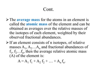 Cont.
The average mass for the atoms in an element is
called the atomic mass of the element and can be
obtained as averages over the relative masses of
the isotopes of each element, weighted by their
observed fractional abundances.
If an element consists of n isotopes, of relative
masses A1, A2…An and fractional abundances of
f1, f2…fn, then the average relative atomic mass
(A) of the element is:
A = A1 f1 + A2 f2 + … + An fn.
 