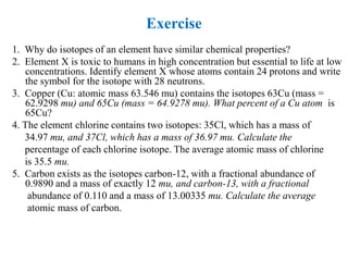 Exercise
1. Why do isotopes of an element have similar chemical properties?
2. Element X is toxic to humans in high concentration but essential to life at low
concentrations. Identify element X whose atoms contain 24 protons and write
the symbol for the isotope with 28 neutrons.
3. Copper (Cu: atomic mass 63.546 mu) contains the isotopes 63Cu (mass =
62.9298 mu) and 65Cu (mass = 64.9278 mu). What percent of a Cu atom is
65Cu?
4. The element chlorine contains two isotopes: 35Cl, which has a mass of
34.97 mu, and 37Cl, which has a mass of 36.97 mu. Calculate the
percentage of each chlorine isotope. The average atomic mass of chlorine
is 35.5 mu.
5. Carbon exists as the isotopes carbon-12, with a fractional abundance of
0.9890 and a mass of exactly 12 mu, and carbon-13, with a fractional
abundance of 0.110 and a mass of 13.00335 mu. Calculate the average
atomic mass of carbon.
 
