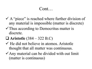 Cont…
 A “piece” is reached where further division of
any material is impossible (matter is discrete)
Thus according to Democritus matter is
discrete.
 Aristotle (384 – 322 B.C)
 He did not believe in atomos. Aristotle
thought that all matter was continuous.
Any material can be divided with out limit
(matter is continuous)
 