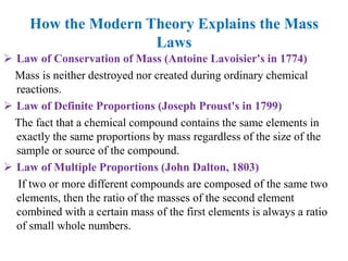 How the Modern Theory Explains the Mass
Laws
 Law of Conservation of Mass (Antoine Lavoisier's in 1774)
Mass is neither destroyed nor created during ordinary chemical
reactions.
 Law of Definite Proportions (Joseph Proust's in 1799)
The fact that a chemical compound contains the same elements in
exactly the same proportions by mass regardless of the size of the
sample or source of the compound.
 Law of Multiple Proportions (John Dalton, 1803)
If two or more different compounds are composed of the same two
elements, then the ratio of the masses of the second element
combined with a certain mass of the first elements is always a ratio
of small whole numbers.
 