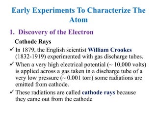 Early Experiments To Characterize The
Atom
1. Discovery of the Electron
Cathode Rays
 In 1879, the English scientist William Crookes
(1832-1919) experimented with gas discharge tubes.
 When a very high electrical potential (~ 10,000 volts)
is applied across a gas taken in a discharge tube of a
very low pressure (~ 0.001 torr) some radiations are
emitted from cathode.
 These radiations are called cathode rays because
they came out from the cathode
 