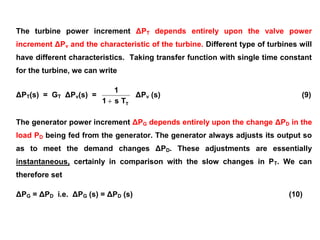 The turbine power increment ΔPT depends entirely upon the valve power
increment ΔPv and the characteristic of the turbine. Different type of turbines will
have different characteristics. Taking transfer function with single time constant
for the turbine, we can write
ΔPT(s) = GT ΔPv(s) =
TTs1
1

ΔPv (s) (9)
The generator power increment ΔPG depends entirely upon the change ΔPD in the
load PD being fed from the generator. The generator always adjusts its output so
as to meet the demand changes ΔPD. These adjustments are essentially
instantaneous, certainly in comparison with the slow changes in PT. We can
therefore set
ΔPG = ΔPD i.e. ΔPG (s) = ΔPD (s) (10)
 