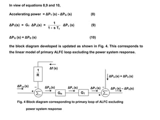Fig. 4 Block diagram corresponding to primary loop of ALFC excluding
power system response
ΔPref (s)
Δf (s)
+
_
ΔPg (s) ΔPv (s) ΔPT (s)
+
_
ΔPG (s) = ΔPD (s)
ΔPT (s) – ΔPD(s)
In view of equations 8,9 and 10,
Accelerating power = ΔPT (s) - ΔPG (s) (8)
ΔPT(s) = GT ΔPv(s) =
TTs1
1

ΔPv (s) (9)
ΔPG (s) = ΔPD (s) (10)
the block diagram developed is updated as shown in Fig. 4. This corresponds to
the linear model of primary ALFC loop excluding the power system response.
R
1
GH GT
 