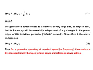 ΔPT 0 = ΔPref 0 -
R
1
Δf 0 (11)
Case A
The generator is synchronized to a network of very large size, so large in fact,
that its frequency will be essentially independent of any changes in the power
output of this individual generator (“infinite” network). Since Δf0 = 0, the above
eq. becomes
ΔPT 0 = ΔPref 0 (12)
Thus for a generator operating at constant speed,(or frequency) there exists a
direct proportionality between turbine power and reference power setting.
 
