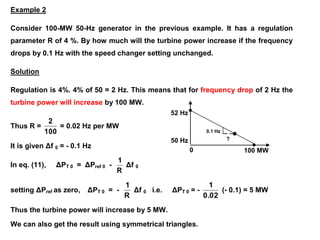 ?
52 Hz
50 Hz
0 100 MW
0.1 Hz
Example 2
Consider 100-MW 50-Hz generator in the previous example. It has a regulation
parameter R of 4 %. By how much will the turbine power increase if the frequency
drops by 0.1 Hz with the speed changer setting unchanged.
Solution
Regulation is 4%. 4% of 50 = 2 Hz. This means that for frequency drop of 2 Hz the
turbine power will increase by 100 MW.
Thus R =
100
2
= 0.02 Hz per MW
It is given Δf 0 = - 0.1 Hz
In eq. (11), ΔPT 0 = ΔPref 0 -
R
1
Δf 0
setting ΔPref as zero, ΔPT 0 = -
R
1
Δf 0 i.e. ΔPT 0 = -
0.02
1
(- 0.1) = 5 MW
Thus the turbine power will increase by 5 MW.
We can also get the result using symmetrical triangles.
 