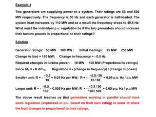Example 4
Two generators are supplying power to a system. Their ratings are 50 and 500
MW respectively. The frequency is 50 Hz and each generator is half-loaded. The
system load increases by 110 MW and as a result the frequency drops to 49.5 Hz.
What must the individual p.u. regulation be if the two generators should increase
their turbine powers in proportional to their ratings?
Solution
Generator ratings: 50 MW 500 MW ; Initial loadings: 25 MW 250 MW
Change in load = 110 MW; Change in frequency = - 0.5 Hz
Required changes in turbine power: 10 MW 100 MW (Proportional to ratings)
Since Δf0 = - R ΔPT 0, Regulation = - (change in frequency) / (change in power)
Smaller unit: R = -
10
0.5-
= 0.05 Hz per MW; R = -
50/10
50/0.5-
= 0.05 p.u. Hz / p.u.MW
Larger unit: R = -
100
0.5-
= 0.005 Hz per MW; R = -
500/100
50/0.5-
= 0.05 p.u. Hz / p.u.MW
The above result teaches us that generators working in parallel should have
same regulation (expressed in p.u. based on their own rating) in order to share
the load changes in proportional to their ratings.
 