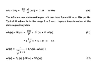 ΔPT – ΔPD = 0
f
H2
dt
d
( Δf ) + D Δf pu MW (20)
The ΔP’
s are now measured in per unit (on base Pr) and D in pu MW per Hz.
Typical H values lie in the range 2 – 8 sec. Laplace transformation of the
above equation yields
ΔPT(s) – ΔPD(s) = 0
f
H2
s Δf (s) + D Δf (s) (21)
= [ 0
f
H2
s + D ] Δf (s) i.e.
Δf (s) =
Ds
f
H2
1
0

[ ΔPT(s) – ΔPD(s) ]
Δf (s) = Gp (s) [ ΔPT(s) – ΔPD(s) ] (22)
 
