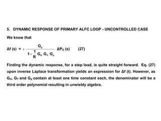5. DYNAMIC RESPONSE OF PRIMARY ALFC LOOP - UNCONTROLLED CASE
We know that
Δf (s) = -
pTH
p
GGG
R
1
1
G

ΔPD (s) (27)
Finding the dynamic response, for a step load, is quite straight forward. Eq. (27)
upon inverse Laplace transformation yields an expression for Δf (t). However, as
GH, GT and Gp contain at least one time constant each, the denominator will be a
third order polynomial resulting in unwieldy algebra.
 