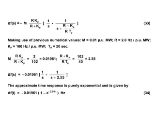 Δf(s) = - M
p
p
KR
KR

[
s
1
-
p
p
TR
KR
s
1


] (33)
Making use of previous numerical values: M = 0.01 p.u. MW; R = 2.0 Hz / p.u. MW;
Kp = 100 Hz / p.u. MW; Tp = 20 sec.
M
p
p
KR
KR

=
102
2
= 0.01961;
p
p
TR
KR 
=
40
102
= 2.55
Δf(s) = - 0.01961 [
s
1
-
2.55s
1

]
The approximate time response is purely exponential and is given by
Δf(t) = - 0.01961 ( 1 – e- 2.55 t
) Hz (34)
 