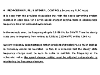 6. PROPORTIONAL PLUS INTEGRAL CONTROL ( Secondary ALFC loop)
It is seen from the previous discussion that with the speed governing system
installed in each area, for a given speed changer setting, there is considerable
frequency drop for increased system load.
In the example seen, the frequency drop is 0.01961 Hz for 20 MW. Then the steady
state drop in frequency from no load to full load ( 2000 MW ) will be 1.961 Hz.
System frequency specification is rather stringent and therefore, so much change
in frequency cannot be tolerated. In fact, it is expected that the steady state
frequency change must be zero. In order to maintain the frequency at the
scheduled value, the speed changer setting must be adjusted automatically by
monitoring the frequency changes.
 