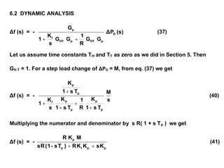6.2 DYNAMIC ANALYSIS
Δf (s) = - (s)ΔP
GG
R
1
GG
s
K
1
G
D
pHTpHT
I
p

(37)
Let us assume time constants TH and TT as zero as we did in Section 5. Then
GH T = 1. For a step load change of ΔPD = M, from eq. (37) we get
Δf (s) = -
s
M
Ts1
K
R
1
Ts1
K
s
K
1
Ts1
K
p
p
p
pI
p
p





(40)
Multiplying the numerator and denominator by s R( 1 + s Tp ) we get
Δf (s) = -
ppIp
p
KsKKR)Ts1(Rs
MKR

(41)
 