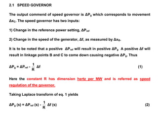 2.1 SPEED GOVERNOR
The output commend of speed governor is ΔPg which corresponds to movement
ΔxC. The speed governor has two inputs:
1) Change in the reference power setting, ΔPref
2) Change in the speed of the generator, Δf, as measured by ΔxB.
It is to be noted that a positive ΔPref will result in positive ΔPg A positive Δf will
result in linkage points B and C to come down causing negative ΔPg. Thus
ΔPg = ΔPref -
R
1
Δf (1)
Here the constant R has dimension hertz per MW and is referred as speed
regulation of the governor.
Taking Laplace transform of eq. 1 yields
ΔPg (s) = ΔPref (s) -
R
1
Δf (s) (2)
 