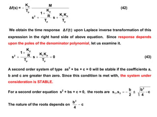 Δf(s) =
p
pI
p
p
2
p
p
T
KK
s
T
R
K
1
s
M
T
K



 (42)
We obtain the time response )(tfΔ upon Laplace inverse transformation of this
expression in the right hand side of above equation. Since response depends
upon the poles of the denominator polynomial, let us examine it.
0
T
KK
s
T
R
K
1
s
p
pI
p
p
2


 (43)
A second order system of type as2
+ bs + c = 0 will be stable if the coefficients a,
b and c are greater than zero. Since this condition is met with, the system under
consideration is STABLE.
For a second order equation s2
+ bs + c = 0, the roots are
2
b
s,s 21   c
4
b2

The nature of the roots depends on c
4
b2

 