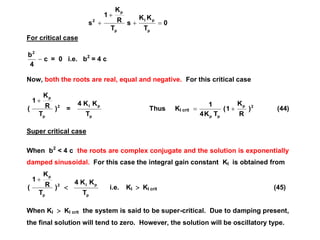 0
T
KK
s
T
R
K
1
s
p
pI
p
p
2



For critical case
c
4
b2
 = 0 i.e. b2
= 4 c
Now, both the roots are real, equal and negative. For this critical case
2
p
p
)
T
R
K
1
(

=
p
pI
T
KK4
Thus KI crit
2p
pp
)
R
K
1(
TK4
1
 (44)
Super critical case
When b2
< 4 c the roots are complex conjugate and the solution is exponentially
damped sinusoidal. For this case the integral gain constant KI is obtained from
2
p
p
)
T
R
K
1
(


p
pI
T
KK4
i.e. KI  KI crit (45)
When KI  KI crit the system is said to be super-critical. Due to damping present,
the final solution will tend to zero. However, the solution will be oscillatory type.
 