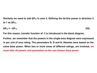 Similarly we need to add ΔP21 in area 2. Defining the tie-line power in direction 2
to 1 as ΔP21.
ΔP21 = - ΔP12 (55)
For this reason, transfer function of -1 is introduced in the block diagram.
Further, we remember that the powers in the single-area diagram were expressed
in per unit of area rating. The parameters R, D and H, likewise were based on the
same base power. When two or more areas of different ratings, are involved, we
must refer all powers and parameters to the one chosen base power.
 