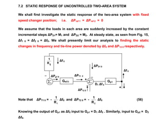 ΔPT1 0
+
_
ΔPD1 0
_
ΔPg1 0
Δf 0
+
ΔP12 0
_
Δf 0
D1 Δf 0
7.2 STATIC RESPONSE OF UNCONTROLLED TWO-AREA SYSTEM
We shall first investigate the static response of the two-area system with fixed
speed changer position; i.e. ΔPref 1 = ΔPref 2 = 0
We assume that the loads in each area are suddenly increased by the constant
incremental steps ΔPD1= M1 and ΔPD2 = M2. At steady state, as seen from Fig. 15,
Δf1 0 = Δf2 0 = Δf0. We shall presently limit our analysis to finding the static
changes in frequency and tie-line power denoted by Δf0 and ΔP12 0 respectively.
Note that ΔPT1 0 = -
1R
1
Δf0 and ΔPT2 0 = -
2R
1
Δf0 (56)
Knowing the output of Gp1 as Δf0 input to Gp1 = D1 Δf0 . Similarly, input to Gp2 = D2
Δf0.
1
R
1
GHT1 Gp1
 