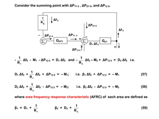 ΔPT1 0
+
_
ΔPD1 0
_
ΔPg1 0
Δf 0
+
ΔP12 0
_
Δf 0
D1 Δf 0
Consider the summing point with ΔPT1 0 , ΔPD1 0, and ΔP12 0.
-
1R
1
Δf0 - M1 - ΔP12 0 = D1 Δf0 and -
2R
1
Δf0 – M2 + ΔP12 0 = D2 Δf0 i.e.
D1 Δf0 +
1R
1
Δf0 + ΔP12 0 = – M1; i.e. β1 Δf0 + ΔP12 0 = – M1 (57)
D2 Δf0 +
2R
1
Δf0 - ΔP12 0 = – M2; i.e. β2 Δf0 - ΔP12 0 = – M2 (58)
where area frequency response characteristic (AFRC) of each area are defined as
β1 = D1 +
1R
1
β2 = D2 +
2R
1
(59)
1
R
1
GHT1 Gp1
 