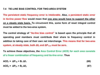 7.4 TIE-LINE BIAS CONTROL FOR TWO-AREA SYSTEM
The persistent static frequency error is intolerable. Also, a persistent static error
in tie-line power flow would mean that one area would have to support the other
on a steady state basis. To circumvent this, some form of reset integral control
must be added to the two-area system.
The control strategy of “tie-line bias control” is based upon the principle that all
operating pool members must contribute their share to frequency control in
addition to taking care of their own net interchange. This means that for two-area
system, at steady state, both Δf0 and ΔP12 0 must be zero.
To achieve these objectives, the Area Control Error (ACE) for each area consists
of a linear combination of frequency and tie-line error. Thus
ACE1 = ΔP12 + B1 Δf1 (66)
ACE2 = ΔP21 + B2 Δf2 (67)
 
