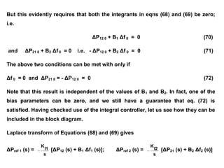 But this evidently requires that both the integrants in eqns (68) and (69) be zero;
i.e.
ΔP12 0 + B1 Δf 0 = 0 (70)
and ΔP21 0 + B2 Δf 0 = 0 i.e. - ΔP12 0 + B2 Δf 0 = 0 (71)
The above two conditions can be met with only if
Δf 0 = 0 and ΔP21 0 = - ΔP12 0 = 0 (72)
Note that this result is independent of the values of B1 and B2. In fact, one of the
bias parameters can be zero, and we still have a guarantee that eq. (72) is
satisfied. Having checked use of the integral controller, let us see how they can be
included in the block diagram.
Laplace transform of Equations (68) and (69) gives
ΔPref 1 (s) =
s
I1
K
 [ΔP12 (s) + B1 Δf1 (s)]; ΔPref 2 (s) =
s
I2
K
 [ΔP21 (s) + B2 Δf2 (s)]
 
