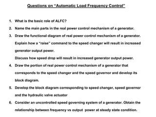 Questions on “Automatic Load Frequency Control”
1. What is the basic role of ALFC?
2. Name the main parts in the real power control mechanism of a generator.
3. Draw the functional diagram of real power control mechanism of a generator.
Explain how a “raise” command to the speed changer will result in increased
generator output power.
Discuss how speed drop will result in increased generator output power.
4. Draw the portion of real power control mechanism of a generator that
corresponds to the speed changer and the speed governor and develop its
block diagram.
5. Develop the block diagram corresponding to speed changer, speed governor
and the hydraulic valve actuator
6. Consider an uncontrolled speed governing system of a generator. Obtain the
relationship between frequency vs output power at steady state condition.
 