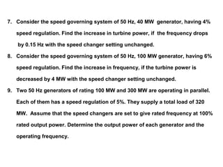7. Consider the speed governing system of 50 Hz, 40 MW generator, having 4%
speed regulation. Find the increase in turbine power, if the frequency drops
by 0.15 Hz with the speed changer setting unchanged.
8. Consider the speed governing system of 50 Hz, 100 MW generator, having 6%
speed regulation. Find the increase in frequency, if the turbine power is
decreased by 4 MW with the speed changer setting unchanged.
9. Two 50 Hz generators of rating 100 MW and 300 MW are operating in parallel.
Each of them has a speed regulation of 5%. They supply a total load of 320
MW. Assume that the speed changers are set to give rated frequency at 100%
rated output power. Determine the output power of each generator and the
operating frequency.
 