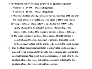 10. The following two synchronous generators are operating in parallel:
Generator 1 50 MW 6 % speed regulation
Generator 2 50 MW 3 % speed regulation
i) Determine the load taken by each generator for a total load of 80 MW when
the speed changers are set to give rated speed at 100 % rated output.
ii) The speed changer of generator 1 is so adjusted that 80 MW load is
equally shared. Find the output of generator 1 for rated speed its
frequency at no load and the change to be made in the speed changer.
iii) The speed changer of generator 2 is so adjusted that 80 MW load is
equally shared. Determine the output of generator 2 for rated speed,
its frequency at no load and the change to be made in the speed changer.
11. Draw the block diagram representation of uncontrolled single area power
system. Develop the expression for static frequency drop corresponding to
step load increase. Also sketch the dynamic response i) neglecting the time
constants of speed governor and turbine generator ii) including the time
constants of speed governor and turbine generator.
 