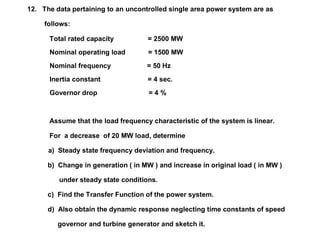 12. The data pertaining to an uncontrolled single area power system are as
follows:
Total rated capacity = 2500 MW
Nominal operating load = 1500 MW
Nominal frequency = 50 Hz
Inertia constant = 4 sec.
Governor drop = 4 %
Assume that the load frequency characteristic of the system is linear.
For a decrease of 20 MW load, determine
a) Steady state frequency deviation and frequency.
b) Change in generation ( in MW ) and increase in original load ( in MW )
under steady state conditions.
c) Find the Transfer Function of the power system.
d) Also obtain the dynamic response neglecting time constants of speed
governor and turbine generator and sketch it.
 