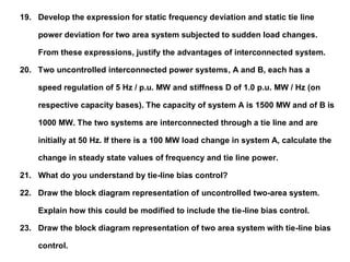 19. Develop the expression for static frequency deviation and static tie line
power deviation for two area system subjected to sudden load changes.
From these expressions, justify the advantages of interconnected system.
20. Two uncontrolled interconnected power systems, A and B, each has a
speed regulation of 5 Hz / p.u. MW and stiffness D of 1.0 p.u. MW / Hz (on
respective capacity bases). The capacity of system A is 1500 MW and of B is
1000 MW. The two systems are interconnected through a tie line and are
initially at 50 Hz. If there is a 100 MW load change in system A, calculate the
change in steady state values of frequency and tie line power.
21. What do you understand by tie-line bias control?
22. Draw the block diagram representation of uncontrolled two-area system.
Explain how this could be modified to include the tie-line bias control.
23. Draw the block diagram representation of two area system with tie-line bias
control.
 