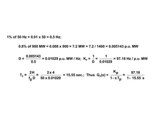 1% of 50 Hz = 0.01 x 50 = 0.5 Hz;
0.8% of 900 MW = 0.008 x 900 = 7.2 MW = 7.2 / 1400 = 0.005143 p.u. MW
D =
0.5
0.005143
= 0.01029 p.u. MW / Hz; Kp =
D
1
=
0.01029
1
= 97.18 Hz / p.u. MW
Tp =
D
0
f
H2
=
0.01029x50
4x2
= 15.55 sec.; Thus Gp(s) =
pTs1
pK

=
s15.551
97.18

 