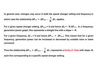In general case, changes may occur in both the speed changer setting and frequency in
which case the relationship ΔPT 0 = ΔPref 0 -
R
1
Δf 0 applies.
For a given speed changer setting, ΔPref 0 = 0 and hence Δf0 = - R ΔPT 0. In a frequency-
generation power graph, this represents a straight line with a slope = - R.
For a given frequency, Δf 0 = 0 and hence ΔPT 0 = ΔPref 0. This means that for a given
frequency, generation power can be increased or decreased by suitable raise or lower
command.
Thus the relationship ΔPT 0 = ΔPref 0 -
R
1
Δf 0 represents a family of lines with slope -R,
each line corresponding to a specific speed changer setting.
 
