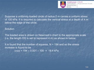 Suppose a uniformly loaded circle of radius 2 m carries a uniform stress
of 100 kPa. It is required to calculate the vertical stress at a depth of 4 m
below the edge of the circle.
Solution
The loaded area is drawn on Newmark’s chart to the appropriate scale
(i.e. the length OQ is set to represent 4 m) as shown in below.
It is found that the number of squares, N = 194 and so the stress
increase is found to be
zz = 194  0.001  100 = 19.4 kPa
104
 